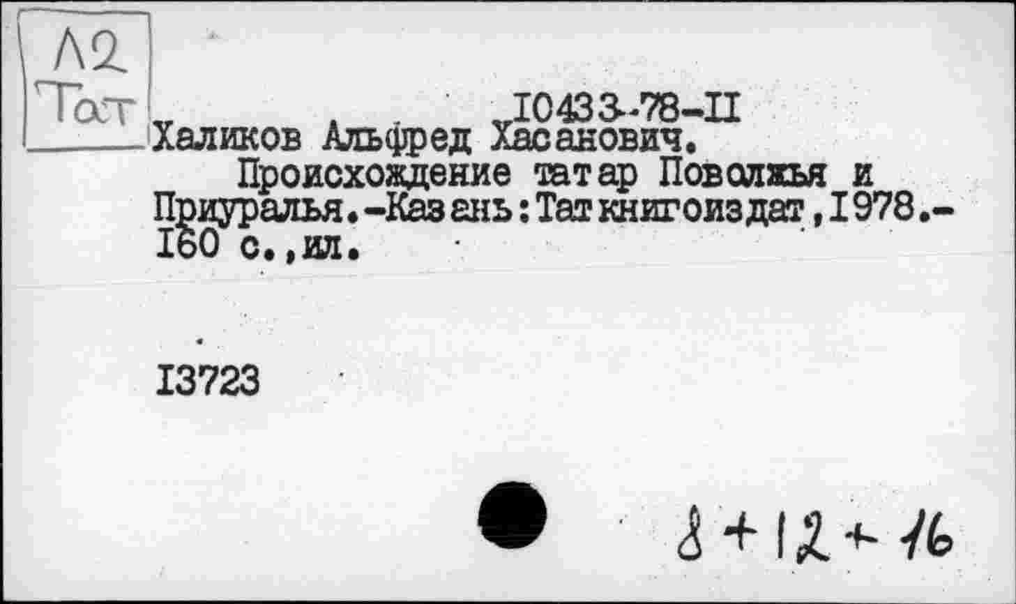 ﻿Л2
Пост	І0433-78-П
_____Халиков Альфред Хасанович.
Происхождение татар Поволжья и Приуралья.-Каз ань : Таг книгоиз дат, 1978 160с.,ил.
13723
•	4 +